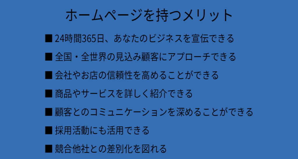 ホームページを持つメリット
24時間365日、あなたのビジネスを宣伝できる
全国・全世界の見込み顧客にアプローチできる
会社やお店の信頼性を高めることができる

商品やサービスを詳しく紹介できる
顧客とのコミュニケーションを深めることができる
採用活動にも活用できる
競合他社との差別化を図れる